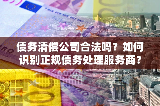 北京债务清偿公司合法吗？如何识别正规债务处理服务商？