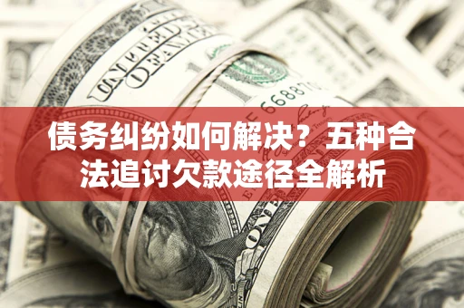 北京债务纠纷如何解决？五种合法追讨欠款途径全解析