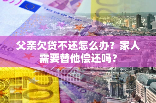 北京父亲欠贷不还怎么办？家人需要替他偿还吗？