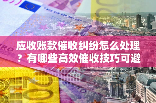 北京应收账款催收纠纷怎么处理？有哪些高效催收技巧可避免坏账？